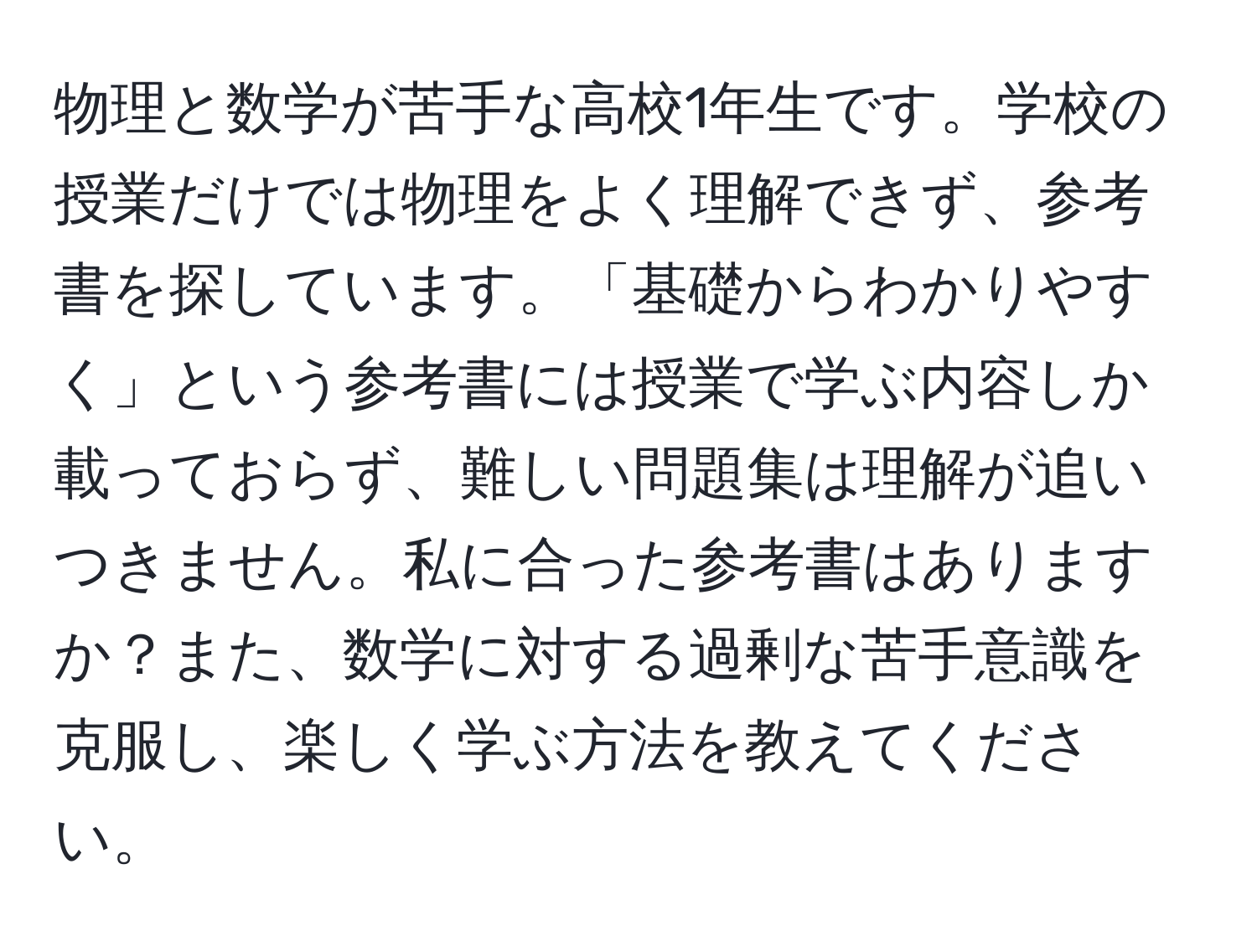 物理と数学が苦手な高校1年生です。学校の授業だけでは物理をよく理解できず、参考書を探しています。「基礎からわかりやすく」という参考書には授業で学ぶ内容しか載っておらず、難しい問題集は理解が追いつきません。私に合った参考書はありますか？また、数学に対する過剰な苦手意識を克服し、楽しく学ぶ方法を教えてください。