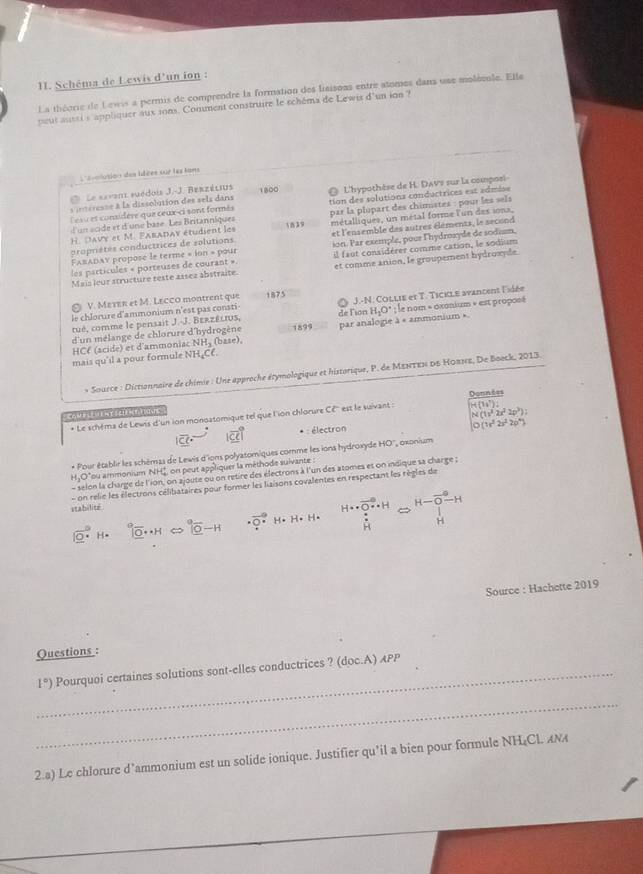 Schéma de Lewis d'un ion :
La théorie de Lewis a permis de comprendre la formation des laisons entre atomes dans use molécule. Elle
peut austi s 'appliquer aux sons. Conment construire le schéma de Lewis d'un ion ?
L'éolusion des idées sur les tans
Le savant suédois J.-J. Berzélius
itsresse à la dissolution des sels dans 1800  L'hypothèse de H. DAVs sur la composi-
Cesu et considère que ceux-ci sont formés tion des solutions conductrices est admiss
H. Davy et M. Paraday étudient les 1839 par la plopart des chimistes : pour les sels
d un scide et d'une base. Les Britanniques métalliques, un métal forme l'un des iona,
propriètés conductrices de solutions et l'ensemble des autres éléments, le second
les particules « porteuses de courant ». ion. Par exemple, pour l'hydroxyde de sodium,
Faπaday propose le terme » ion » pour
et comme anion, le groupement hydroxyde.
Mais leur structure reste assez abstraite il faut considérer comme cation, le sodium
V. MετER et M. LECCO montrent que 1875
tué, comme le pensait J.-J. Berzélius, de Fion J.-N. Collie et T. Tickle avancent lidée
le chlorure d'ammonium n'est pas consti-
HCf (acide) et d'ammoniac NH₃ (base), par analogie à « ammonium » H_1O°; e nom « óxanium » est proposé
d'un mélange de chlorure d'hydrogène 1899
mais qu'il a pour formule NH₄CC.
* Source : Dictionnaire de chimie : Une approche étymologique et historique, P. de Μεντεν οε Ηοπνε, De Boock, 2013.
H(3s^7):
* Le schéma de Lewis d'un ion monoatomique tel que l'ion chlorure Cé'' est le saivant : Donnces
C     s
M(1x^22x^22p^3))
1overline 21 * : électron O(1r^22s^22p^4)
* Pour établir les schémas de Lewis d'ions polyatomiques comme les ions hydroxyde HO'', oxonium
H_3O "ou ammonium NHC, on peut app^2 quer la méthode suivante :
- selon la charge de l'ion, on ajoute ou on retire des électrons à l'un des atomes et on indique sa charge ;
- on relie les électrons célibataires pour former les liaisons covalentes en respectant les règles de
stabilité
|vector _ 0| °° underlineO^((circ)-H · vector Q)· H· H· H· H∵ ∈tlimits +vector H^∈fty · H_∈fty approx frac H-vector O-HH
Source : Hachette 2019
Questions :
1°) _ Pourquoi certaines solutions sont-elles conductrices ? (doc.A) APP
_
2.a) Le chlorure d’ammonium est un solide ionique. Justifier qu’il a bien pour formule NH₄CL ANA