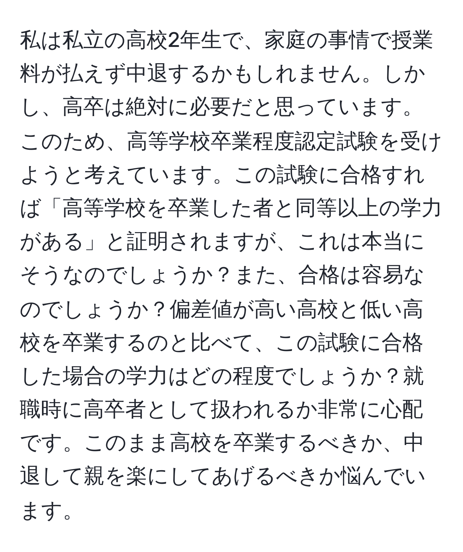 私は私立の高校2年生で、家庭の事情で授業料が払えず中退するかもしれません。しかし、高卒は絶対に必要だと思っています。このため、高等学校卒業程度認定試験を受けようと考えています。この試験に合格すれば「高等学校を卒業した者と同等以上の学力がある」と証明されますが、これは本当にそうなのでしょうか？また、合格は容易なのでしょうか？偏差値が高い高校と低い高校を卒業するのと比べて、この試験に合格した場合の学力はどの程度でしょうか？就職時に高卒者として扱われるか非常に心配です。このまま高校を卒業するべきか、中退して親を楽にしてあげるべきか悩んでいます。