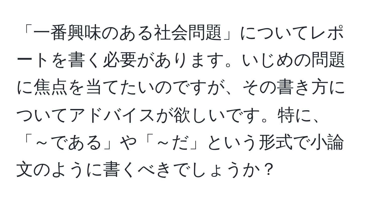 「一番興味のある社会問題」についてレポートを書く必要があります。いじめの問題に焦点を当てたいのですが、その書き方についてアドバイスが欲しいです。特に、「～である」や「～だ」という形式で小論文のように書くべきでしょうか？