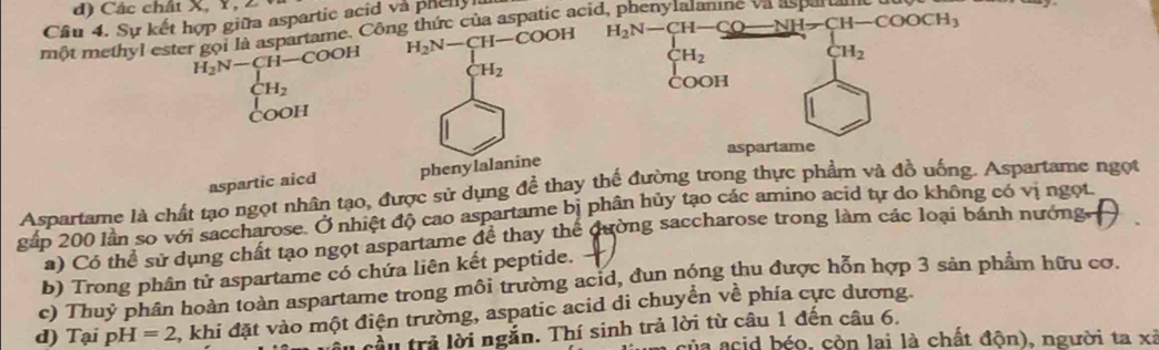 Các chất X, Y, 2 
Cầu 4. Sự kết hợp giữa aspartic acid và phely
H_2N-CH-COOH H_2N-CH-CO-NH-CH-COOCH_3
một methyl ester gọi là aspartame. Công thức của aspatic acid, phenylalanine va aspartan
H_2N-CH-COOH
H_2
CH_2
H_2
CH_2
COOH 
COOH 
aspartame 
aspartic aicd phenylalanine 
Aspartame là chất tạo ngọt nhân tạo, được sử dụng doverline e thay thế đường trong thực phẩm và đồ uống. Aspartame ngọt 
gấp 200 lần so với saccharose. Ở nhiệt độ cao aspartame bị phân hủy tạo các amino acid tự do không có vị ngọt 
a) Có thể sử dụng chất tạo ngọt aspartame để thay thế dường saccharose trong làm các loại bánh nướng 
b) Trong phân tử aspartame có chứa liên kết peptide. 
c) Thuý phân hoàn toàn aspartame trong môi trường ac1d, đun nóng thu được hỗn hợp 3 sản phẩm hữu cơ. 
d) Tại p H=2 2, khi đặt vào một điện trường, aspatic acid di chuyển về phía cực dương. 
lầu trả lời ngắn. Thí sinh trả lời từ câu 1 đến câu 6. 
ủa acid béo, còn lai là chất độn), người ta xỉ