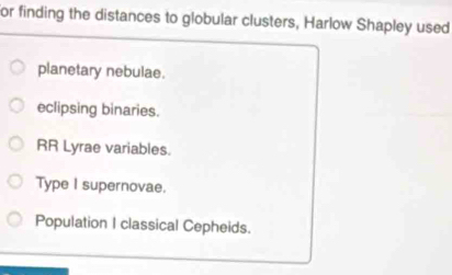 for finding the distances to globular clusters, Harlow Shapley used
planetary nebulae.
eclipsing binaries.
RR Lyrae variables.
Type I supernovae.
Population I classical Cepheids.