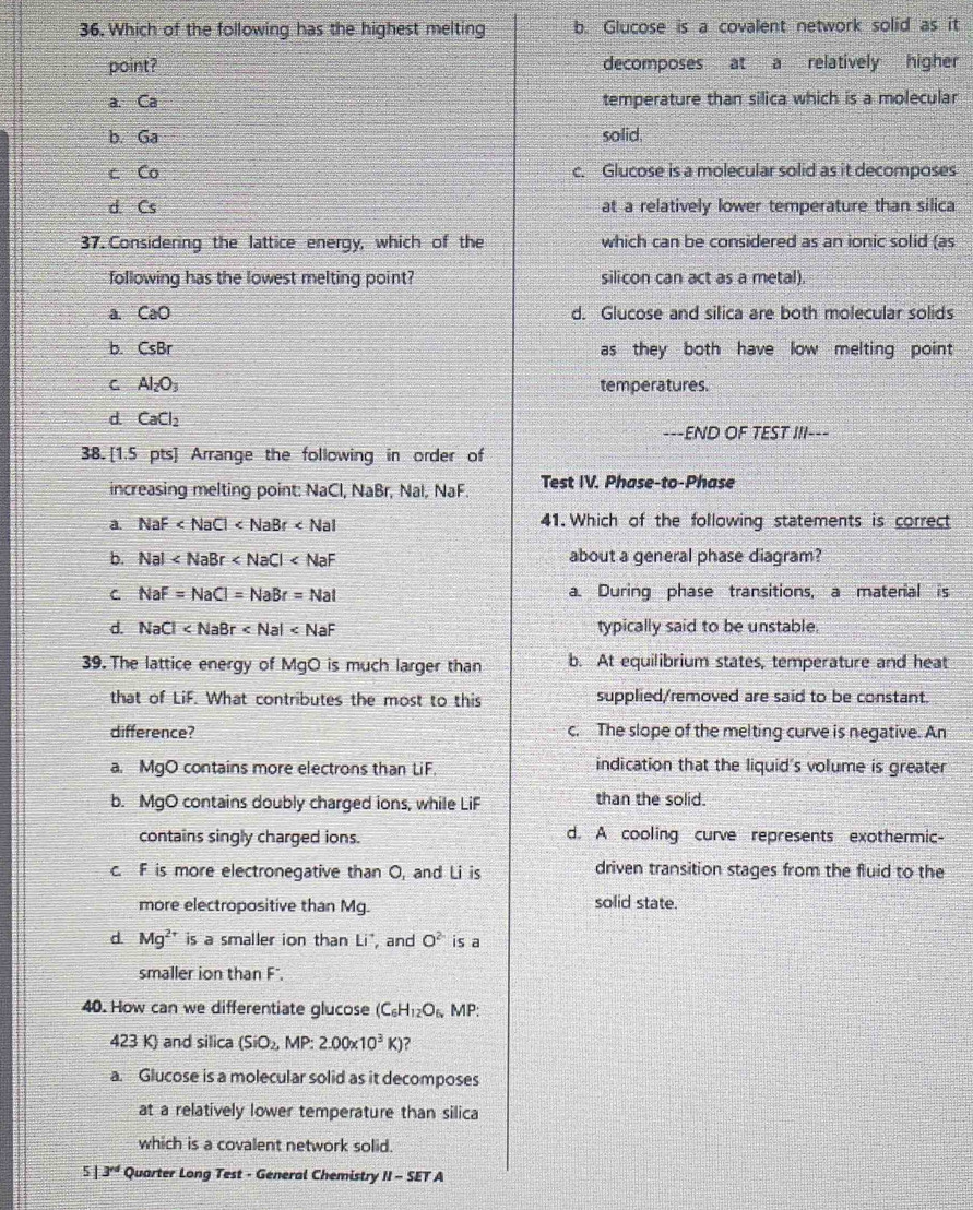 Which of the following has the highest melting b. Glucose is a covalent network solid as it
point? decomposes at a relatively higher
a. Ca temperature than silica which is a molecular
b. Ga solid.
c Co c. Glucose is a molecular solid as it decomposes
d. Cs at a relatively lower temperature than silica
37. Considering the lattice energy, which of the which can be considered as an ionic solid (as
following has the lowest melting point? silicon can act as a metal).
a. CaO d. Glucose and silica are both molecular solids
b. CsBr as they both have low melting point
C Al_2O_3 temperatures.
d CaCl_2
---END OF TEST III---
38. [1.5 pts] Arrange the following in order of
increasing melting point: NaCl, NaBr, Nal, NaF. Test IV. Phase-to-Phase
a. NaF 41. Which of the following statements is correct
b. Nal about a general phase diagram?
C NaF=NaCl=NaBr=Nal a. During phase transitions, a material is
d. NaCl typically said to be unstable.
39. The lattice energy of MgO is much larger than b. At equilibrium states, temperature and heat
that of LiF. What contributes the most to this supplied/removed are said to be constant.
difference? c. The slope of the melting curve is negative. An
a. MgO contains more electrons than LiF indication that the liquid's volume is greater
b. MgO contains doubly charged ions, while LiF than the solid.
contains singly charged ions. d. A cooling curve represents exothermic-
c. F is more electronegative than O, and Li is driven transition stages from the fluid to the
more electropositive than Mg. solid state.
d. Mg^(2+) is a smaller ion than Li^(·) , and O^2 is a
smaller ion than F".
40. How can we differentiate glucose (C_6H_12O_6 MP:
423 K) and silica (SiO_2,MP:2.00* 10^3K)
a. Glucose is a molecular solid as it decomposes
at a relatively lower temperature than silica
which is a covalent network solid.
5 3^(rd) Quarter Long Test - General Chemistry II-SETA