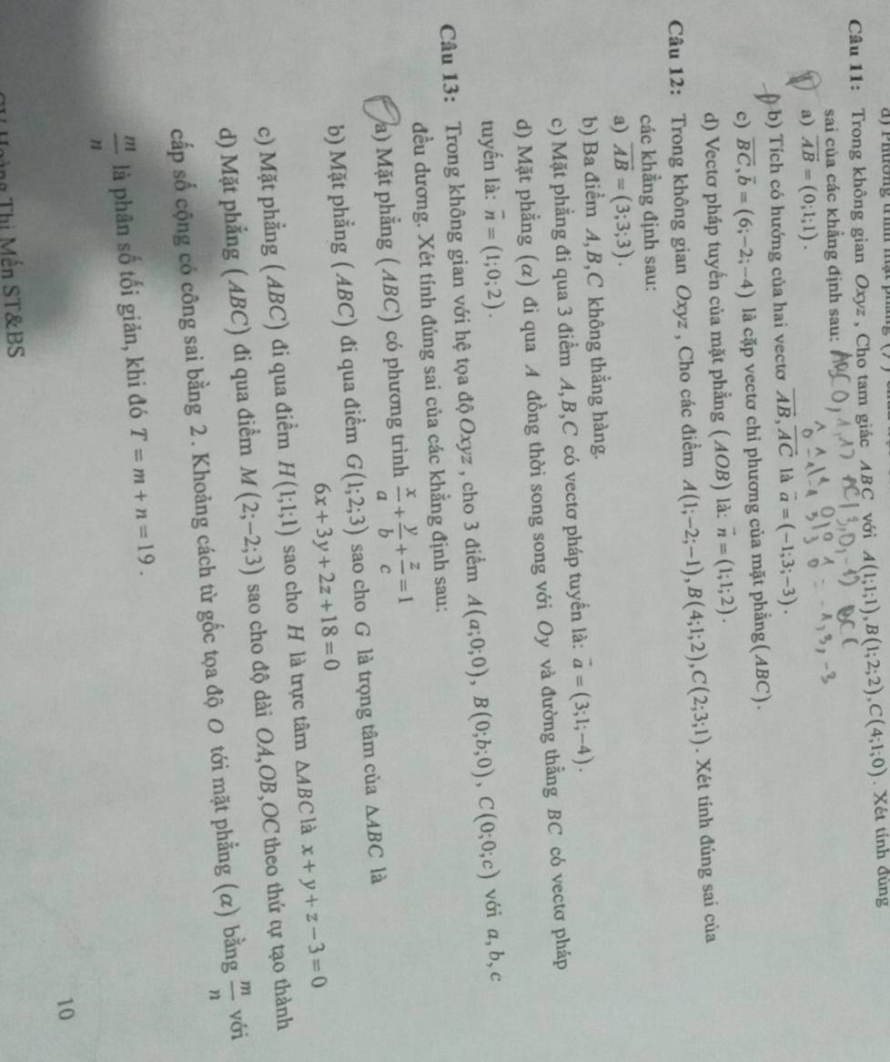 a y  P hường đm m ạ t p 
Câu 11: Trong không gian Oxyz , Cho tam giác ABC với A(1;1;1),B(1;2;2),C(4;1;0). Xét tính đùng
sai của các khẳng định sau:
a) overline AB=(0;1;1).
b) Tích có hướng của hai vecto overline AB,overline AC là vector a=(-1;3;-3).
c) overline BC,overline b=(6;-2;-4) là cặp vectơ chỉ phương của mặt phẳng(ABC).
d) Vectơ pháp tuyến của mặt phẳng (AOB) là: vector n=(1;1;2).
Câu 12: Trong không gian Oxyz , Cho các điểm A(1;-2;-1),B(4;1;2),C(2;3;1). Xét tính đúng sai của
các khẳng định sau:
a) overline AB=(3;3;3).
b) Ba điểm A, B,C không thẳng hàng.
c) Mặt phẳng đi qua 3 điểm A,B,C có vectơ pháp tuyển là: vector a=(3;1;-4).
d) Mặt phẳng (α) đi qua A đồng thời song song với Oy và đường thằng BC có vectơ pháp
tuyến là: overline n=(1;0;2).
Câu 13: Trong không gian với hệ tọa độ Oxyz , cho 3 điểm A(a;0;0),B(0;b;0),C(0;0;c) với a,b,c
đều dương. Xét tính đúng sai của các khẳng định sau:
a) Mặt phẳng (ABC) có phương trình  x/a + y/b + z/c =1
b) Mặt phẳng ( ABC) đi qua điểm G(1;2;3) sao cho G là trọng tâm của △ ABC là
6x+3y+2z+18=0
c) Mặt phẳng ( ABC) đi qua điểm H(1;1;1) sao cho H là trực tâm △ ABC là x+y+z-3=0
d) Mặt phẳng ( ABC) đi qua điểm M(2;-2;3) sao cho độ dài OA,OB,OC theo thứ tự tạo thành
cấp số cộng có công sai bằng 2. Khoảng cách từ gốc tọa độ 0 tới mặt phẳng (α) bằng  m/n  với
 m/n  là phân số tối giản, khi đó T=m+n=19.
10
ng Thị Mến ST&BS