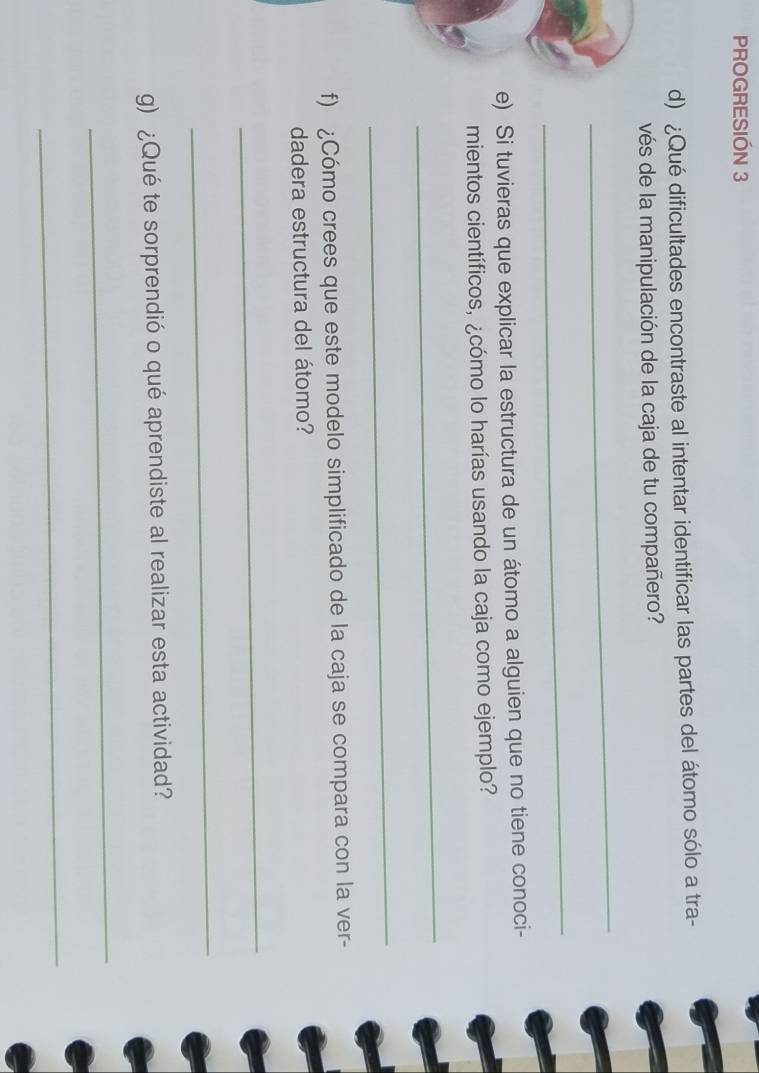 PROGRESIÓN 3 
d) ¿Qué dificultades encontraste al intentar identificar las partes del átomo sólo a tra- 
vés de la manipulación de la caja de tu compañero? 
_ 
_ 
e) Si tuvieras que explicar la estructura de un átomo a alguien que no tiene conoci- 
mientos científicos, ¿cómo lo harías usando la caja como ejemplo? 
_ 
_ 
f) ¿Cómo crees que este modelo simplificado de la caja se compara con la ver- 
dadera estructura del átomo? 
_ 
_ 
g) ¿Qué te sorprendió o qué aprendiste al realizar esta actividad? 
_ 
_