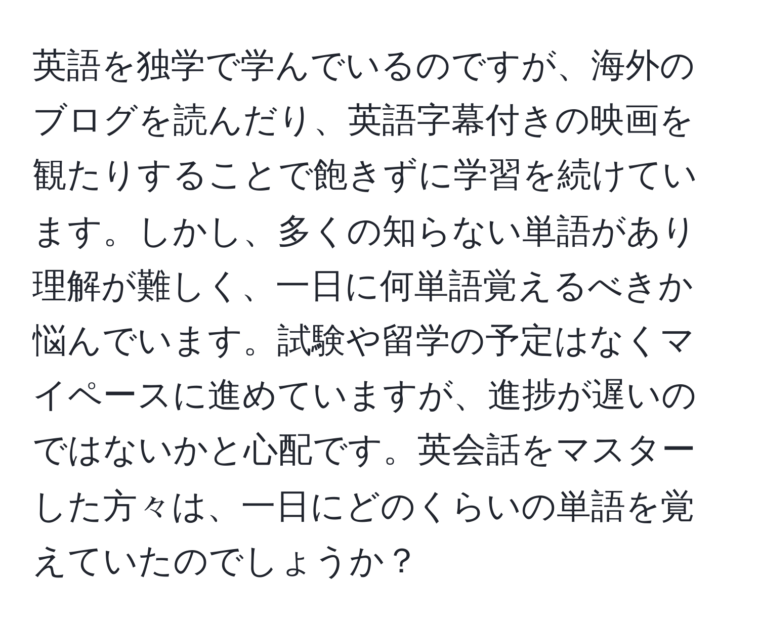 英語を独学で学んでいるのですが、海外のブログを読んだり、英語字幕付きの映画を観たりすることで飽きずに学習を続けています。しかし、多くの知らない単語があり理解が難しく、一日に何単語覚えるべきか悩んでいます。試験や留学の予定はなくマイペースに進めていますが、進捗が遅いのではないかと心配です。英会話をマスターした方々は、一日にどのくらいの単語を覚えていたのでしょうか？