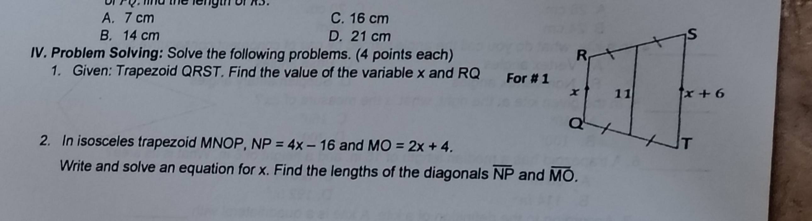 md the length or X3 .
A. 7 cm C. 16 cm
B. 14 cm D. 21 cm
IV. Problem Solving: Solve the following problems. (4 points each)
1. Given: Trapezoid QRST. Find the value of the variable x and RQ For # 1
2. In isosceles trapezoid MNOP, NP=4x-16 and MO=2x+4.
Write and solve an equation for x. Find the lengths of the diagonals overline NP and overline MO.