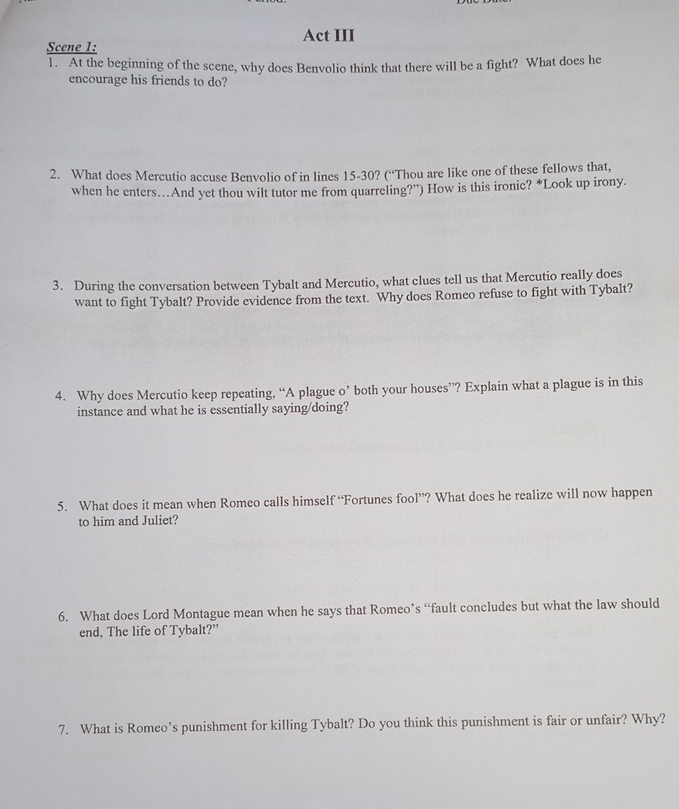 Act III 
Scene 1: 
1. At the beginning of the scene, why does Benvolio think that there will be a fight? What does he 
encourage his friends to do? 
2. What does Mercutio accuse Benvolio of in lines 15 - 30? (“Thou are like one of these fellows that, 
when he enters…And yet thou wilt tutor me from quarreling?”) How is this ironic? *Look up irony. 
3. During the conversation between Tybalt and Mercutio, what clues tell us that Mercutio really does 
want to fight Tybalt? Provide evidence from the text. Why does Romeo refuse to fight with Tybalt? 
4. Why does Mercutio keep repeating, “A plague o’ both your houses”? Explain what a plague is in this 
instance and what he is essentially saying/doing? 
5. What does it mean when Romeo calls himself “Fortunes fool”? What does he realize will now happen 
to him and Juliet? 
6. What does Lord Montague mean when he says that Romeo’s “fault concludes but what the law should 
end, The life of Tybalt?” 
7. What is Romeo’s punishment for killing Tybalt? Do you think this punishment is fair or unfair? Why?