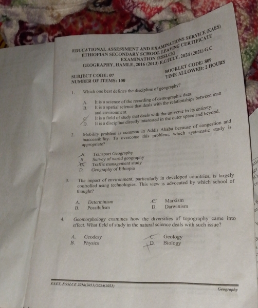 EDUCATIONAL ASSESSMENT AND EXAMINATIONS SERVICE (EAES
ETHIOPIAN SECONDARY SCHOOL LEAVING CERTIFICATE
EXAMINATION (ESSLCE
GEOGRAPHY, HAMLE, 2016 (2013) E.GJULY, 2024 (2021) G.C
BOOKLET CODE: 809
SUBJECT CODE: 07 TIME ALLOWED: 2 HOURS
NUMBER OF ITEMS: 100
1. Which one best defines the discipline of geography?
A. It is a science of the recording of demographic data
B. It is a spatial science that deals with the relationships between man
and environment.
O_ It is a field of study that deals with the universe in its entirety.
D. It is a discipline directly interested in the outer space and beyond.
2. Mobility problem is common in Addis Ababa because of congestion and
appropriate? inaccessibility. To overcome this problem, which systernatic study is
A Transport Geography
B. Survey of world geography. Traffic management study st
D. Geography of Ethiopia
o
3. The impact of environment, particularly in developed countries, is largely
controlled using technologies. This view is advocated by which school of
thought?
A. Determinism C Marxism
B. Possibilism D. Darwinism
4. Geomorphology examines how the diversities of topography came into
effect. What field of study in the natural science deals with such issue?
A. Geodesy C. Geology
B. Physics D. Biology
EAES, ESSLCE 2016(2013)/2024(2021) Geography