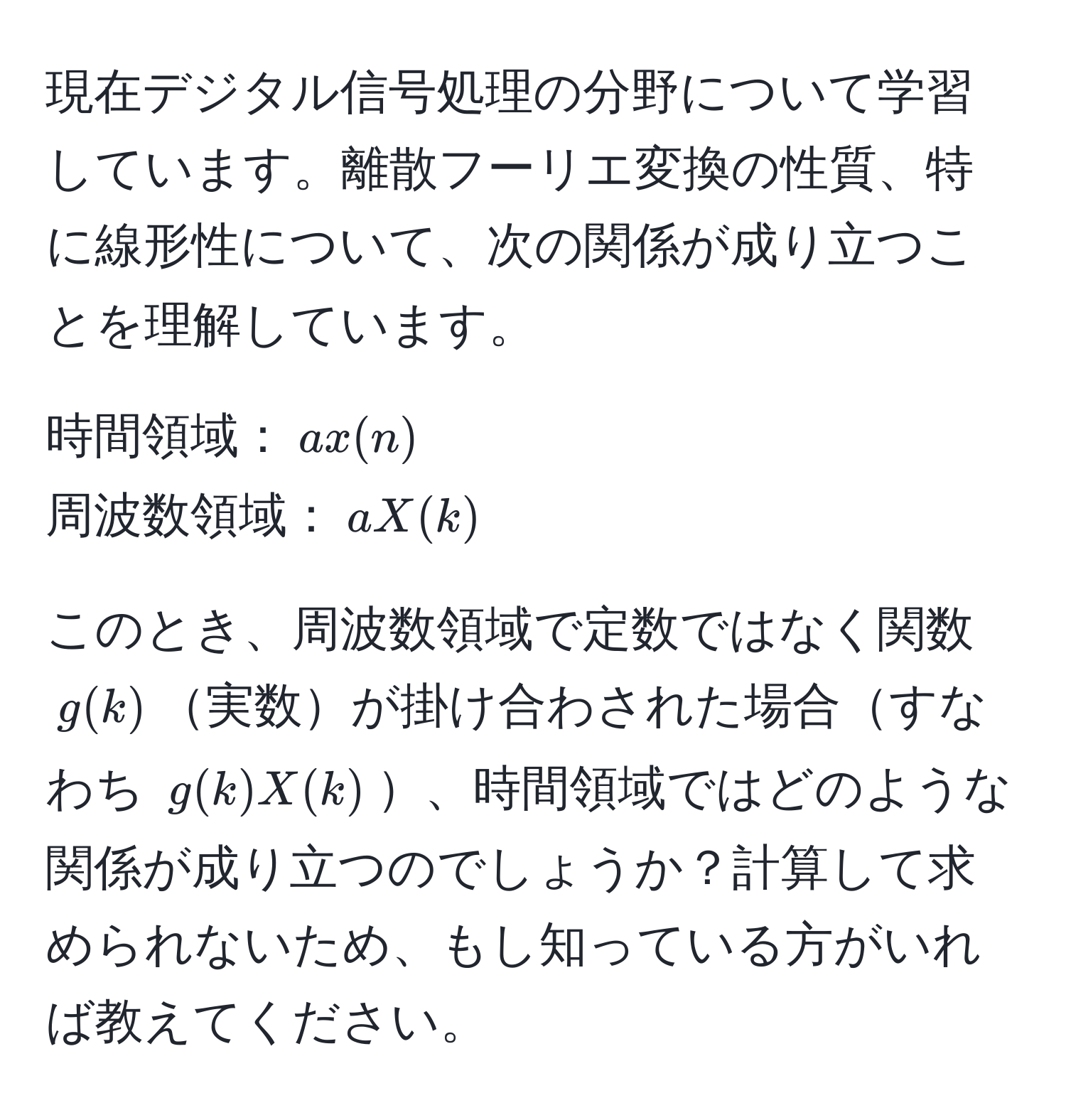 現在デジタル信号処理の分野について学習しています。離散フーリエ変換の性質、特に線形性について、次の関係が成り立つことを理解しています。

時間領域：$ax(n)$  
周波数領域：$aX(k)$  

このとき、周波数領域で定数ではなく関数 $g(k)$実数が掛け合わされた場合すなわち $g(k)X(k)$、時間領域ではどのような関係が成り立つのでしょうか？計算して求められないため、もし知っている方がいれば教えてください。