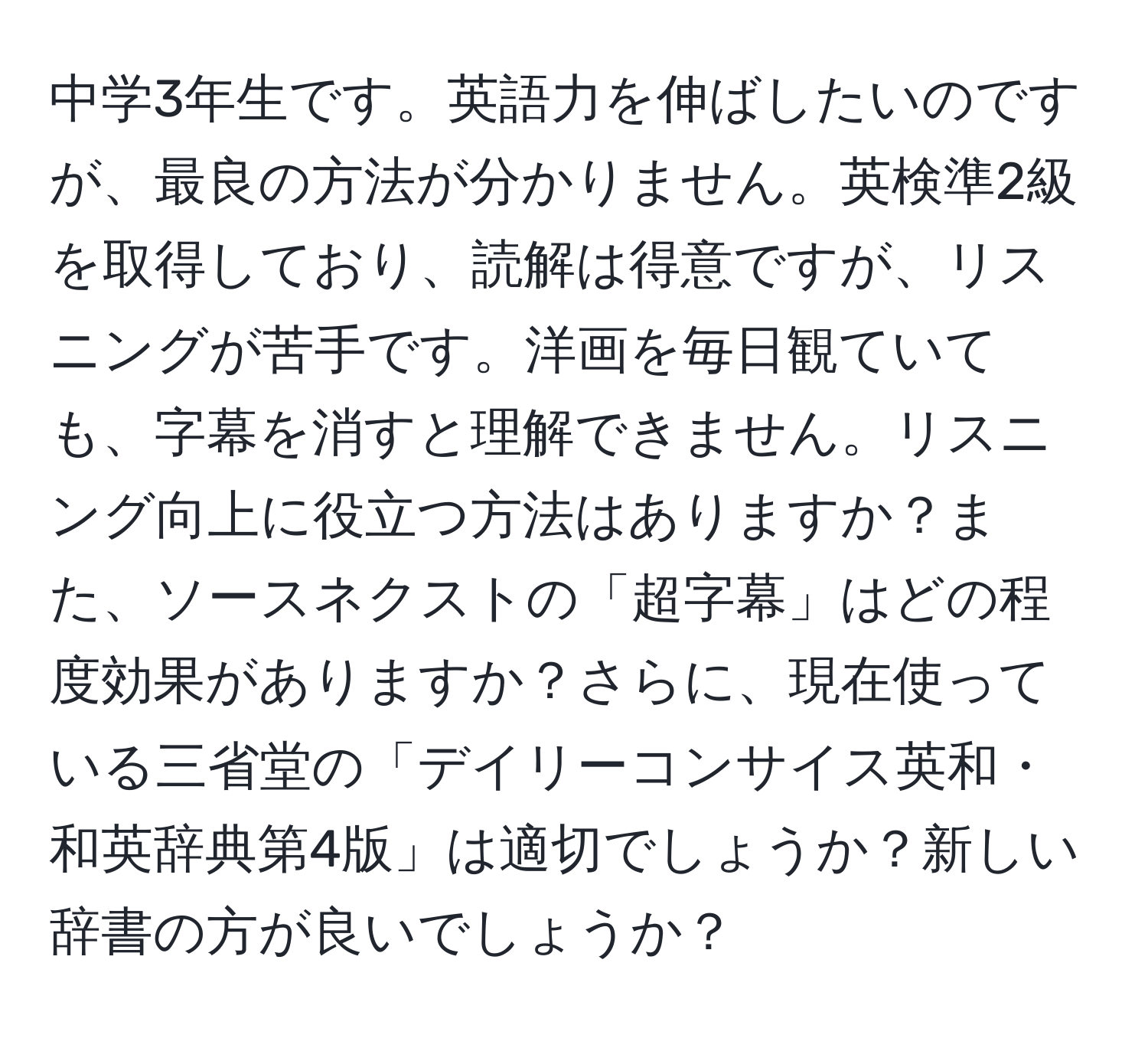 中学3年生です。英語力を伸ばしたいのですが、最良の方法が分かりません。英検準2級を取得しており、読解は得意ですが、リスニングが苦手です。洋画を毎日観ていても、字幕を消すと理解できません。リスニング向上に役立つ方法はありますか？また、ソースネクストの「超字幕」はどの程度効果がありますか？さらに、現在使っている三省堂の「デイリーコンサイス英和・和英辞典第4版」は適切でしょうか？新しい辞書の方が良いでしょうか？