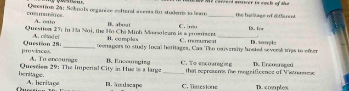 iy questions. meale te correct answer to each of the 
Question 26: Schools organize cultural events for students to learn
communities. _the heritage of different
A. onto B. about C. into D. for
Question 27: In Ha Noi, the Ho Chi Minh Mausoleum is a prominent _.
A. citadel B. complex C. monument D. temple
Question 28: _teenagers to study local heritages, Can Tho university hosted several trips to other
provinces.
A. To encourage B. Encouraging C. To encouraging D. Encouraged
Question 29: The Imperial City in Hue is a large _that represents the magnificence of Vietnamese
heritage.
A. heritage B. landscape C. limestone
Ques D. complex