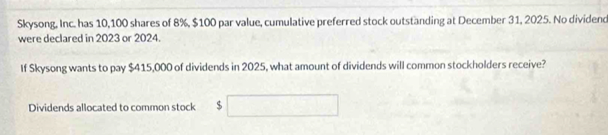 Skysong, Inc. has 10,100 shares of 8%, $100 par value, cumulative preferred stock outstanding at December 31, 2025. No dividend 
were declared in 2023 or 2024. 
If Skysong wants to pay $415,000 of dividends in 2025, what amount of dividends will common stockholders receive? 
Dividends allocated to common stock $