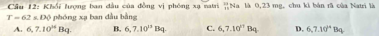 Khối lượng ban đầu của đồng vị phóng xạ natri Na là 0,23 mg, chu kì bán rã của Natri là beginarrayr 23 11endarray
T=62s Độ phóng xa ban đầu bằng
A. 6, 7.10^(16)Bq. B. 6,7.10^(15)Bq. C. 6, 7.10^(17)Bq. D. 6, 7.10^(14)Bq.