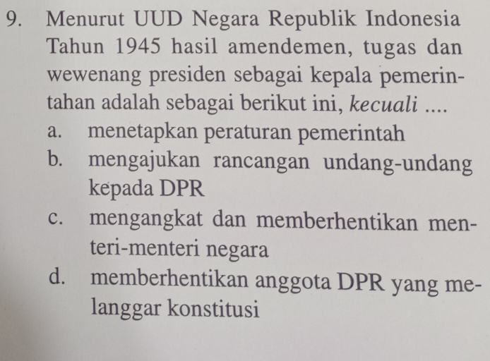 Menurut UUD Negara Republik Indonesia
Tahun 1945 hasil amendemen, tugas dan
wewenang presiden sebagai kepala pemerin-
tahan adalah sebagai berikut ini, kecuali ....
a. menetapkan peraturan pemerintah
b. mengajukan rancangan undang-undang
kepada DPR
c. mengangkat dan memberhentikan men-
teri-menteri negara
d. memberhentikan anggota DPR yang me-
langgar konstitusi