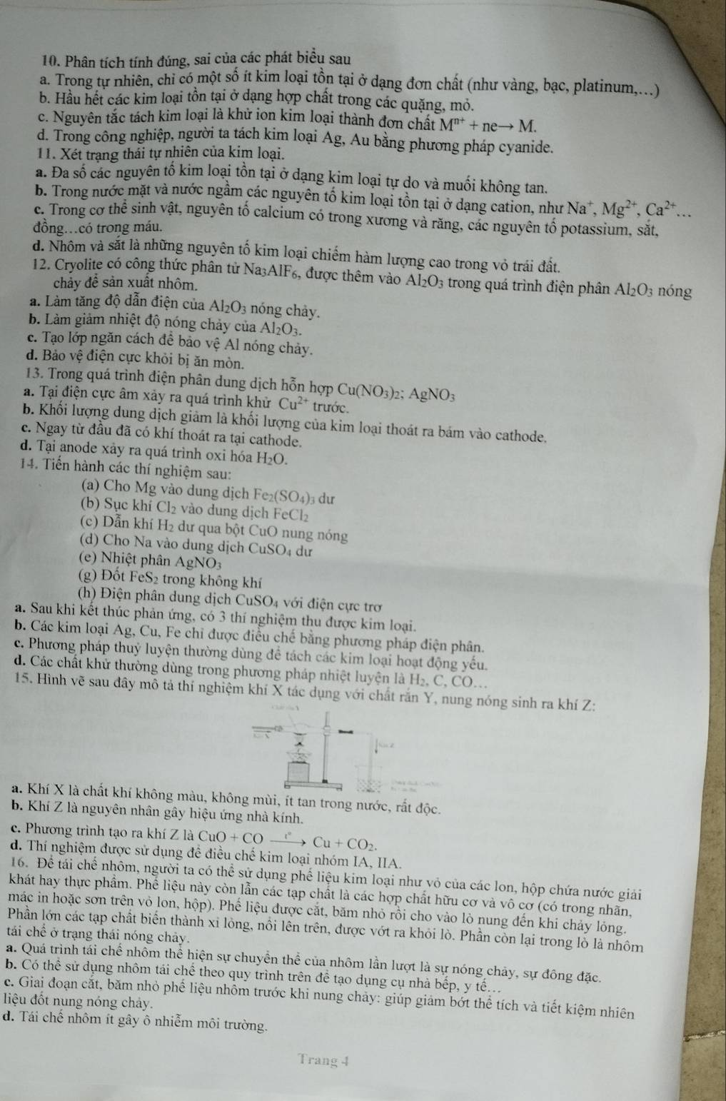 Phân tích tính đúng, sai của các phát biểu sau
a. Trong tự nhiên, chỉ có một số ít kim loại tồn tại ở dạng đơn chất (như vàng, bạc, platinum,..)
b. Hầu hết các kim loại tồn tại ở dạng hợp chất trong các quặng, mỏ.
c. Nguyên tắc tách kim loại là khử ion kim loại thành đơn chất M^(n+)+neto M.
d. Trong công nghiệp, người ta tách kim loại Ag, Au bằng phương pháp cyanide.
11. Xét trạng thái tự nhiên của kim loại.
a. Đa số các nguyên tố kim loại tồn tại ở dạng kim loại tự do và muối không tan.
b. Trong nước mặt và nước ngầm các nguyên tố kim loại tồn tại ở dạng cation, như Na^+. Mg^(2+),Ca^(2+)...
c. Trong cơ thê sinh vật, nguyên tố calcium có trong xương và răng, các nguyên tố potassium, sắt,
đồng…có trong máu.
d. Nhôm và sắt là những nguyên tố kim loại chiếm hàm lượng cao trong vỏ trái đất.
12. Cryolite có công thức phân tử Na₃AlF₆, được thêm vào Al_2O_3 trong quá trình điện phân Al_2O_3 nóng
chảy đề sản xuất nhôm.
a. Làm tăng độ dẫn điện của Al_2O_3 nóng chảy.
b. Làm giảm nhiệt độ nóng chảy của Al_2O_3.
c. Tạo lớp ngăn cách để bảo vệ Al nóng chảy.
d. Bảo vệ điện cực khỏi bị ăn mòn.
13. Trong quá trình điện phân dung dịch hỗn hợp Cu(NO_3): AgNO_3
a. Tại điện cực âm xảy ra quá trình khử Cu^(2+) trước.
b. Khối lượng dung dịch giảm là khối lượng của kim loại thoát ra bám vào cathode.
c. Ngay từ đầu đã có khí thoát ra tại cathode.
d. Tại anode xảy ra quá trình oxi hóa H_2O.
14. Tiến hành các thí nghiệm sau:
(a) Cho Mg vào dung dịch Fe_2(SO_4): dư
(b) Sục khí Cl_2 vào dung dịch H eCl_2
(c) Dẫn khí H_2 dư qua bột CuO nung nóng
(d) Cho Na vào dung dịch CuSO₄ dư
(e) Nhiệt phân AgNO_3
(g) Đốt FeS₂ trong không khí
(h) Điện phân dung dịch CuSO_4 với điện cực trơ
a. Sau khi kết thúc phản ứng, có 3 thí nghiệm thu được kim loại.
b. Các kim loại Ag, Cu, Fe chỉ được điều chế bằng phương pháp điện phân.
c. Phương pháp thuỷ luyện thường dùng để tách các kim loại hoạt động yếu.
d. Các chất khử thường dùng trong phương pháp nhiệt luyện là H₂, C, CO..
15. Hình vẽ sau đây mô tả thí nghiệm khí X tác dụng với chất răn Y, nung nóng sinh ra khí Z:
a. Khí X là chất khí không màu, không mùi, ít tan trong nước, rất độc.
b. Khí Z là nguyên nhân gây hiệu ứng nhà kính.
c. Phương trình tạo ra khí Z là CuO+COxrightarrow r°Cu+CO_2.
d. Thí nghiệm được sử dụng để điều chế kim loại nhóm IA, IIA.
16. Để tái chế nhôm, người ta có thể sử dụng phế liệu kim loại như vỏ của các lon, hộp chứa nước giải
khát hay thực phẩm. Phế liệu này còn lẫn các tạp chất là các hợp chất hữu cơ và vô cơ (có trong nhãn,
mác in hoặc sơn trên vỏ lon, hộp). Phế liệu được cắt, băm nhỏ rồi cho vào lò nung đến khi chảy lỏng.
Phần lớn các tạp chất biến thành xỉ lỏng, nổi lên trên, được vớt ra khỏi lò. Phần còn lại trong lỗ là nhôm
tái chế ở trạng thái nóng chảy.
a. Quá trình tái chế nhôm thể hiện sự chuyển thể của nhôm lần lượt là sự nóng chảy, sự đông đặc.
b. Có thể sử dụng nhôm tái chế theo quy trình trên để tạo dụng cụ nhà bếp, y tế..
liệu  đốt nung nóng chảy. c. Giai đoạn cắt, băm nhỏ phế liệu nhôm trước khi nung chảy: giúp giảm bớt thể tích và tiết kiệm nhiên
d. Tái chế nhôm ít gây ô nhiễm môi trường.
Trang 4