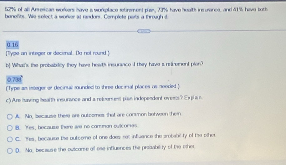 52% of all American workers have a workplace retirement plan, 73% have health insurance, and 41% have both
benefits. We select a worker at random. Complete parts a through d
0 16
(Type an integer or decimal. Do not round.)
b) What's the probability they have health insurance if they have a retirement plan?
0.788
(Type an integer or decimal rounded to three decimal places as needed.)
c) Are having health insurance and a retirement plan independent events? Explain
A. No, because there are outcomes that are common between them
B. Yes, because there are no common outcomes.
C. Yes, because the outcome of one does not influence the probability of the other
D. No, because the outcome of one influences the probability of the other