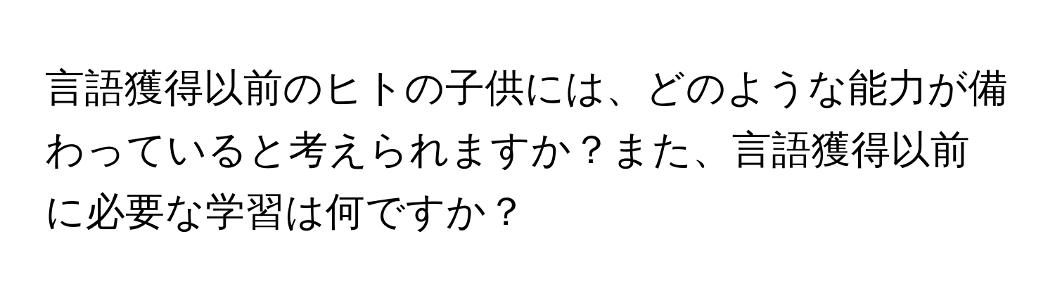 言語獲得以前のヒトの子供には、どのような能力が備わっていると考えられますか？また、言語獲得以前に必要な学習は何ですか？