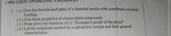 HM 1230/31: INÜRGÁNIC CHEMSTRY 
1. ( a ) Give the formula and name of a chemical specie with coordinate covalent 
bonding. 
( b ) Give three properties of electrovalent compounds. 
( c ) What led to the rejection of J.J. Thomson’s model of the atom? 
( d ) List the radiations emitted by a radioactive isotope and their general 
characteristics.