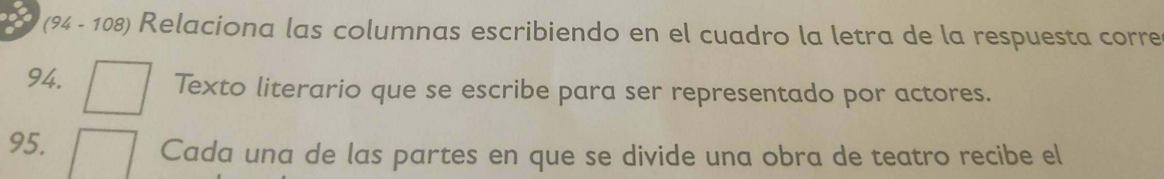 (94 - 108) Relaciona las columnas escribiendo en el cuadro la letra de la respuesta corre 
94. 
Texto literario que se escribe para ser representado por actores. 
95. 
Cada una de las partes en que se divide una obra de teatro recibe el