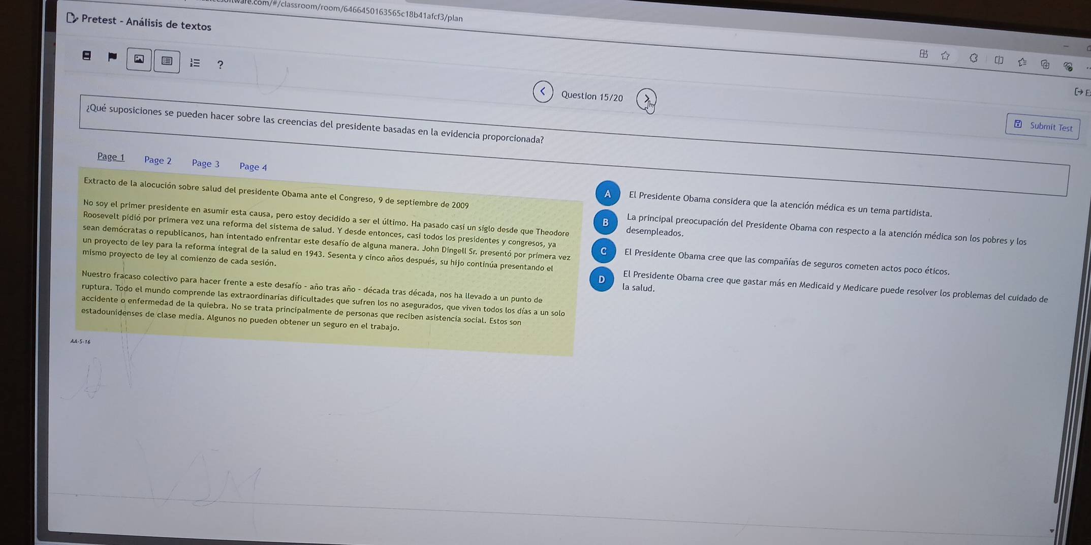 com/#/classroom/room/6466450163565c18b41afcf3/plan
- Pretest - Análisis de textos
9
?
Question 15/20
¿Qué suposiciones se pueden hacer sobre las creencias del presidente basadas en la evidencia proporcionada?
 Submit Test
Page 1 Page 2 Page 3 Page 4 El Presidente Obama considera que la atención médica es un tema partidista.
Extracto de la alocución sobre salud del presidente Obama ante el Congreso, 9 de septiembre de 2009 La principal preocupación del Presidente Obama con respecto a la atención médica son los pobres y los
No soy el primer presidente en asumir esta causa, pero estoy decidido a ser el último. Ha pasado casi un siglo desde que Theodore desempleados.
Roosevelt pidió por primera vez una reforma del sistema de salud. Y desde entonces, casi todos los presidentes y congresos, ya
sean demócratas o republicanos, han intentado enfrentar este desafío de alguna manera. John Dingell Sr. presentó por primera vez El Presidente Obama cree que las compañías de seguros cometen actos poco éticos.
mismo proyecto de ley al comienzo de cada sesión.
un proyecto de ley para la reforma integral de la salud en 1943. Sesenta y cinco años después, su hijo continúa presentando el El Presidente Obama cree que gastar más en Medicaid y Medicare puede resolver los problemas del cuidado de
Nuestro fracaso colectivo para hacer frente a este desafío - año tras año - década tras década, nos ha llevado a un punto de
la salud.
ruptura. Todo el mundo comprende las extraordinarias dificultades que sufren los no asegurados, que viven todos los días a un solo
accidente o enfermedad de la quiebra. No se trata principalmente de personas que reciben asistencia social. Estos son
estadounidenses de clase media. Algunos no pueden obtener un seguro en el trabajo.
AA·5-16