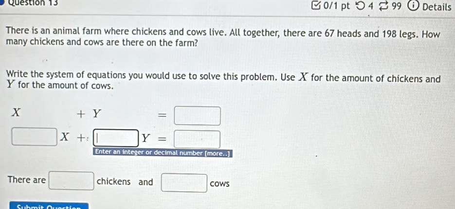 つ 4 2 99 ⓘ Details 
There is an animal farm where chickens and cows live. All together, there are 67 heads and 198 legs. How 
many chickens and cows are there on the farm? 
Write the system of equations you would use to solve this problem. Use X for the amount of chickens and
Y for the amount of cows.
X +1 I ∴ △ AB(A(AB) =□
□ X+:□ Y=□
Enter an integer or decimal number [more..] 
There are □ chickens and □ ∠ C wS 
Submit Questien