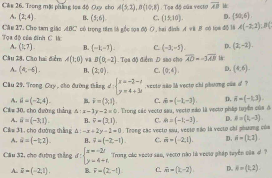 Trong mặt pháng tọa độ Oxy cho A(5;2),B(10;8). Tọa độ của vectơ overline AB lá:
A. (2;4). B. (5;6). C. (15;10). (50;6).
D.
Câu 27. Cho tam giác ABC có trọng tâm là gốc tọa độ O, hai đỉnh A và B có tọa độ là A(-2;2);B(
Tọa độ của đỉnh C là:
A. (1;7). B. (-1;-7). C. (-3;-5). D. (2;-2).
Câu 28. Cho hai điểm A(1;0) và B(0;-2). Tọa độ điểm D sao cho overline AD=-3overline AB 1à:
D.
A. (4;-6). B. (2;0). C. (0;4). (4;6).
Câu 29. Trong Oxy , cho đường thẳng d : beginarrayl x=-2-t y=4+3tendarray..vectơ nào là vectơ chi phương của d ?
A. vector u=(-2;4). B. overline v=(3;1). C. overline m=(-1;-3). D. overline n=(-1;3).
Câu 30, cho đường thẳng △ :x-3y-2=0. Trong các vectơ sau, vectơ nào là vectơ pháp tuyển của △
A. overline u=(-3;1). B. vector v=(3;1). C. overline m=(-1;-3). D. overline n=(1;-3).
Câu 31, cho đường thẳng △ :-x+2y-2=0. Trong các vectơ sau, vectơ nào là vectơ chỉ phương của
A. vector u=(-1;2). B. vector v=(-2;-1). C. vector m=(-2;1). D. vector n=(1;2).
Câu 32, cho đường thẳng d:beginarrayl x=-2t y=4+t.endarray. Trong các vectơ sau, vectơ nào là vectơ pháp tuyển của ơ ?
A. vector u=(-2;1). overline v=(2;-1). C. overline m=(1;-2). D. overline n=(1;2).
B.