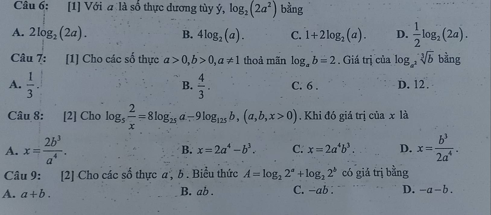 [1] Với a là số thực dương tùy ý, log _2(2a^2) bằng
A. 2log _2(2a). 4log _2(a). C. 1+2log _2(a). D.  1/2 log _2(2a). 
B.
Câu 7: [1] Cho các số thực a>0, b>0, a!= 1 thoả mãn log _ab=2. Giá trị của log _a^2sqrt[3](b) bǎng
A.  1/3 .  4/3 . C. 6. D. 12.
B.
Câu 8: [2] Cho log _5 2/x =8log _25a-9log _125b, (a,b,x>0). Khi đó giá trị của x là
A. x= 2b^3/a^4 . x= b^3/2a^4 .
B. x=2a^4-b^3. C. x=2a^4b^3. D.
Câu 9: [2] Cho các số thực a , b. Biểu thức A=log _22^a+log _22^b có giá trị bằng
A. a+b. B. ab. C. -ab. D. -a-b.