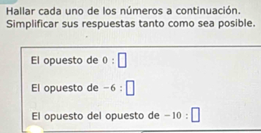 Hallar cada uno de los números a continuación. 
Simplificar sus respuestas tanto como sea posible. 
El opuesto de 0:□
El opuesto de -6:□
El opuesto del opuesto de -10:□