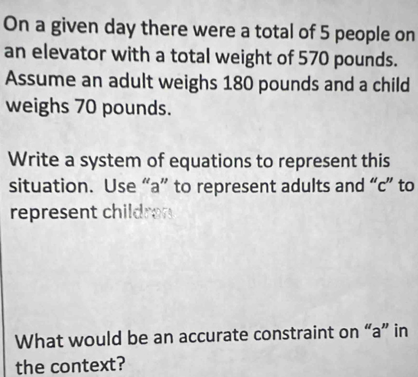 On a given day there were a total of 5 people on 
an elevator with a total weight of 570 pounds. 
Assume an adult weighs 180 pounds and a child 
weighs 70 pounds. 
Write a system of equations to represent this 
situation. Use “ a ” to represent adults and “ c ” to 
represent childran 
What would be an accurate constraint on “ a ” in 
the context?