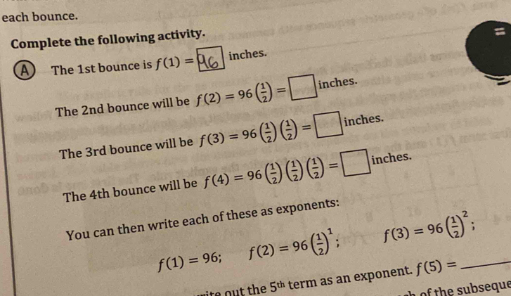 each bounce. 
Complete the following activity. 
A The 1st bounce is f(1)= inches. 
The 2nd bounce will be f(2)=96( 1/2 )=□ inches. 
The 3rd bounce will be f(3)=96( 1/2 )( 1/2 )=□ inches. 
The 4th bounce will be f(4)=96( 1/2 )( 1/2 )( 1/2 )=□ inches. 
You can then write each of these as exponents:
f(1)=96; f(2)=96( 1/2 )^1; f(3)=96( 1/2 )^2; _ . 
e the 5^(th) term as an exponent. f(5)=
o the subseque