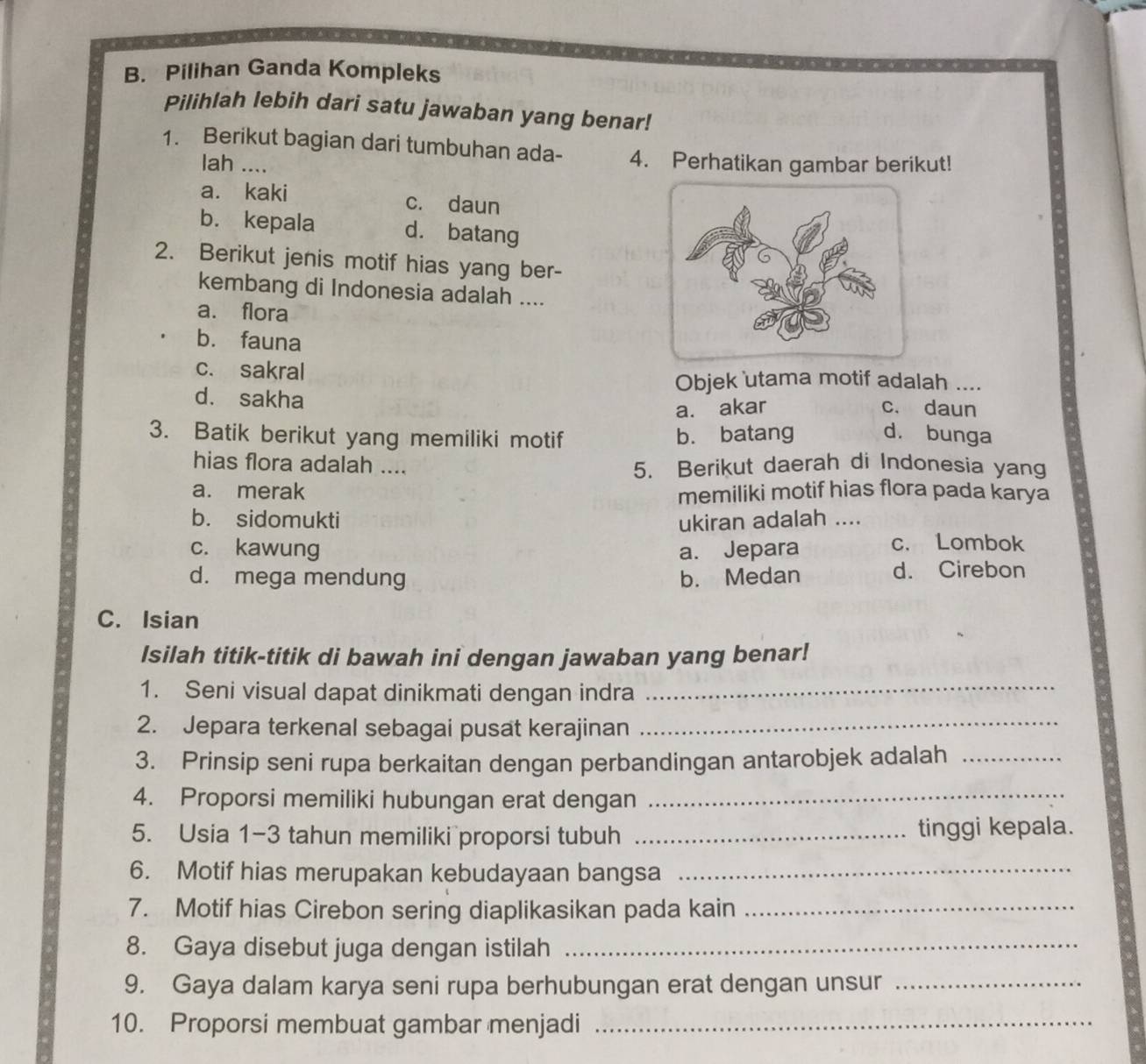 Pilihan Ganda Kompleks
Pilihlah lebih dari satu jawaban yang benar!
1. Berikut bagian dari tumbuhan ada- 4. Perhatikan gambar berikut!
lah ....
a. kaki c. daun
b. kepala d. batang
2. Berikut jenis motif hias yang ber-
kembang di Indonesia adalah ....
a. flora
b. fauna
c. sakral
Objek utama motif adalah ....
d. sakha
a. akar c. daun
3. Batik berikut yang memiliki motif b. batang d. bunga
hias flora adalah .... 5. Berikut daerah di Indonesia yang
a. merak memiliki motif hias flora pada karya
b. sidomukti ukiran adalah ....
c. kawung a. Jepara
c. Lombok
d. mega mendung b. Medan d. Cirebon
C. Isian
Isilah titik-titik di bawah ini dengan jawaban yang benar!
1. Seni visual dapat dinikmati dengan indra_
2. Jepara terkenal sebagai pusat kerajinan_
3. Prinsip seni rupa berkaitan dengan perbandingan antarobjek adalah_
4. Proporsi memiliki hubungan erat dengan_
5. Usia 1-3 tahun memiliki proporsi tubuh _tinggi kepala.
6. Motif hias merupakan kebudayaan bangsa_
7. Motif hias Cirebon sering diaplikasikan pada kain_
8. Gaya disebut juga dengan istilah_
9. Gaya dalam karya seni rupa berhubungan erat dengan unsur_
10. Proporsi membuat gambar menjadi_