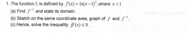 The function f, is defined by f(x)=ln (x-1)^2 ,where x<1</tex> 
(a) Find f^(-1) and state its domain. 
(b) Sketch on the same coordinate axes, graph of ∫ and f^(-1). 
(c) Hence, solve the inequality ff(x)≤ 0.