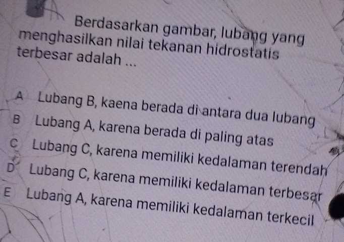 Berdasarkan gambar, lubang yan
menghasilkan nilai tekanan hidrostatis
terbesar adalah ...
A Lubang B, kaena berada di antara dua lubang
B Lubang A, karena berada di paling atas
C Lubang C, karena memiliki kedalaman terendah
D Lubang C, karena memiliki kedalaman terbesar
E Lubang A, karena memiliki kedalaman terkecil