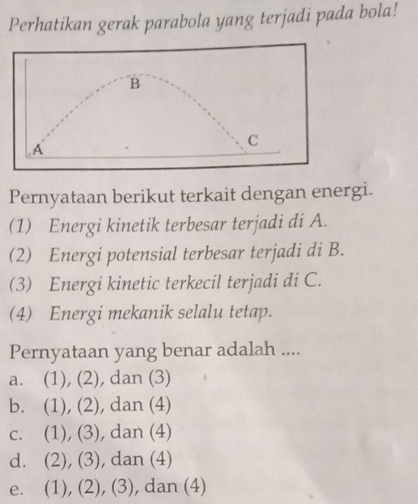 Perhatikan gerak parabola yang terjadi pada bola!
B
A
C
Pernyataan berikut terkait dengan energi.
(1) Energi kinetik terbesar terjadi di A.
(2) Energi potensial terbesar terjadi di B.
(3) Energi kinetic terkecil terjadi di C.
(4) Energi mekanik selalu tetap.
Pernyataan yang benar adalah ....
a. (1), (2), dan (3)
b. (1), (2), dan (4)
c. (1), (3), dan (4)
d. (2), (3), dan (4)
e. (1), (2), (3), dan (4)