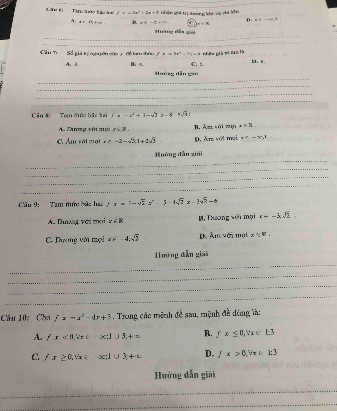 Tam thức bậc hai fx=2x^2+2x+5 nhận giá trị dương khi và chí khi
D. x∈ -∈fty; 2.
A. x∈ 0;+∈fty x∈ -2; +∈fty. .) x∈ R. 
_
Hướng dẫn giải
_
_
Câu 7: Số giá trị nguyên của x đề tam thức fx=2x^2-7x-9 nhận giá trị âm là
A. 3. B. 4. C. 5
D. 6.
_
Hướng dẫn giải
_
_
_
Câu 8: Tam thức bậc hai fx=x^2+1-sqrt(3)x-8-5sqrt(3) :
A. Dương với mọi x∈ R. B. Âm với mọi x∈ R.
C. Âm với mọi x∈ -2-sqrt(3); 1+2sqrt(3). D. Âm với mọi x∈ -∈fty; 1. 
_
Hướng dẫn giải
_
_
_
Câu 9: Tam thức bậc hai fx=1-sqrt(2)x^2+5-4sqrt(2)x-3sqrt(2)+6
A. Dương với mọi x∈ R. B. Dương với mọi x∈ -3; sqrt(2).
C. Dương với mọi x∈ -4; sqrt(2). D. Âm với mọi x∈ R. 
Hướng dẫn giải
_
_
_
_
Câu 10: Cho f fx=x^2-4x+3. Trong các mệnh đề sau, mệnh đề đúng là:
A. fx<0</tex>, forall x∈ -∈fty; 1∪ 3; +∈fty
B. fx≤ 0, forall x∈ 1;3
C. fx≥ 0; forall x∈ -∈fty; 1∪ 3; +∈fty
D. fx>0, forall x∈ 1; 3
Hướng dẫn giải
_
_
_