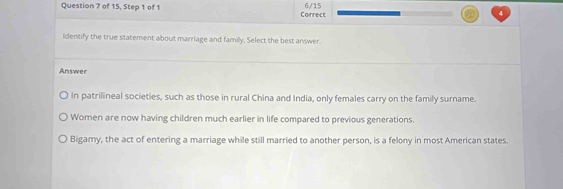 of 15, Step 1 of 1 6/15
Correct 4
ldentify the true statement about marriage and family. Select the best answer.
Answer
In patrilineal societies, such as those in rural China and India, only females carry on the family surname.
Women are now having children much earlier in life compared to previous generations.
Bigamy, the act of entering a marriage while still married to another person, is a felony in most American states.