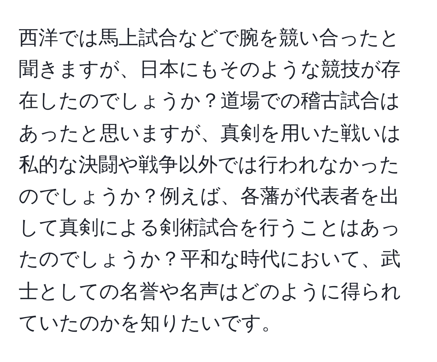 西洋では馬上試合などで腕を競い合ったと聞きますが、日本にもそのような競技が存在したのでしょうか？道場での稽古試合はあったと思いますが、真剣を用いた戦いは私的な決闘や戦争以外では行われなかったのでしょうか？例えば、各藩が代表者を出して真剣による剣術試合を行うことはあったのでしょうか？平和な時代において、武士としての名誉や名声はどのように得られていたのかを知りたいです。