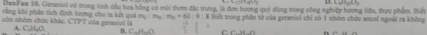 C_17H_18O_2
D. C_9H_20O_2. 
DamFam 10. Geraniol có trong tinh dầu hoa hồng có mùi thơm đặc trưng, là đơn hương quý dùng trong công nghiệp hương liệu, thực phẩm. Biết
rằng khi phân tích định lượng cho ta kết quả mẹ : m_B:m_O=60:9:8 Biết trong phân tử của geraniol chỉ có 1 nhóm chức ancol ngoài ra không
còn nhóm chức khác. CTPT của geraniol là
A. C_5H_9O. B. C_10H_20O.  15/2  3/3  C. C₁H₁O