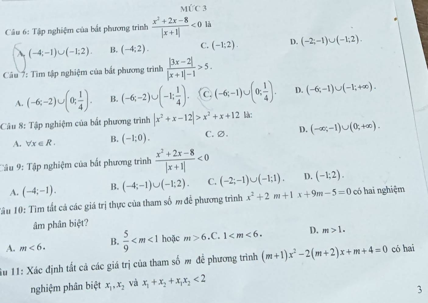 MỨC 3
Câu 6: Tập nghiệm của bất phương trình  (x^2+2x-8)/|x+1| <0</tex> là
A (-4;-1)∪ (-1;2). B. (-4;2). C. (-1;2). D. (-2;-1)∪ (-1;2).
Câầu 7: Tìm tập nghiệm của bất phương trình  (|3x-2|)/|x+1|-1 >5.
A. (-6;-2)∪ (0; 1/4 ). B. (-6;-2)∪ (-1; 1/4 ). C (-6;-1)∪ (0; 1/4 ). D. (-6;-1)∪ (-1;+∈fty ).
Câu 8: Tập nghiệm của bất phương trình |x^2+x-12|>x^2+x+12 là:
A. forall x∈ R.
B. (-1;0). C. ∅. D. (-∈fty ;-1)∪ (0;+∈fty ).
Câu 9: Tập nghiệm của bất phương trình  (x^2+2x-8)/|x+1| <0</tex>
A. (-4;-1).
B. (-4;-1)∪ (-1;2). C. (-2;-1)∪ (-1;1). D. (-1;2).
Tầu 10: Tìm tất cả các giá trị thực của tham số m để phương trình x^2+2m+1x+9m-5=0 có hai nghiệm
âm phân biệt?
A. m<6.
B.  5/9  hoặc m>6 .C. 1 D. m>1.
u 11: Xác định tất cả các giá trị của tham số m để phương trình (m+1)x^2-2(m+2)x+m+4=0 có hai
nghiệm phân biệt x_1,x_2 và x_1+x_2+x_1x_2<2</tex>
3