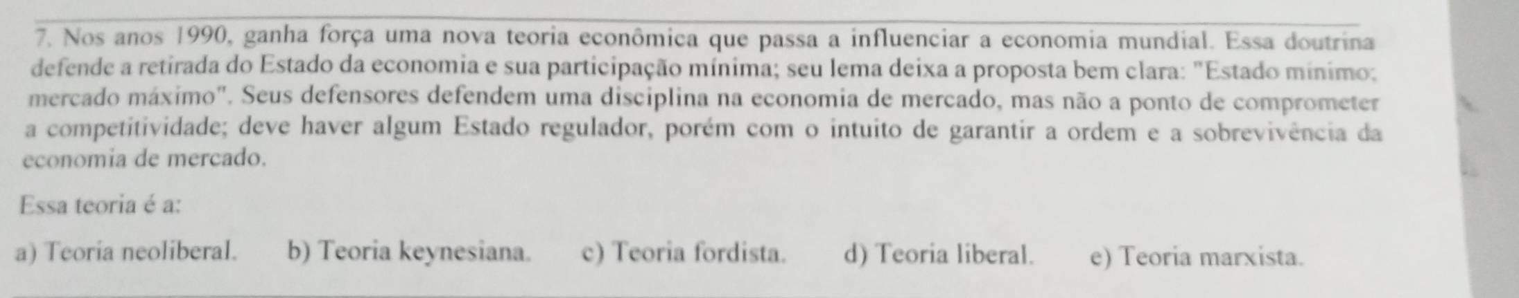 Nos anos 1990, ganha força uma nova teoria econômica que passa a influenciar a economia mundial. Essa doutrina
defende a retirada do Estado da economia e sua participação mínima; seu lema deixa a proposta bem clara: "Estado mínimo:
mercado máximo". Seus defensores defendem uma disciplina na economia de mercado, mas não a ponto de comprometer
a competitividade; deve haver algum Estado regulador, porém com o intuito de garantir a ordem e a sobrevivência da
economia de mercado.
Essa teoria é a:
a) Teoria neoliberal. b) Teoria keynesiana. c) Teoria fordista. d) Teoria liberal. e) Teoria marxista.