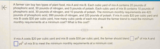 A farmer can buy two types of plant food, mix A and mix B. Each cubic yard of mix A contains 20 pounds of 
phosphoric acid, 30 pounds of nitrogen, and 5 pounds of potash. Each cubic yard of mix B contains 10 pounds of 
phosphoric acid, 30 pounds of nitrogen, and 10 pounds of potash. The minimum monthly requirements are 420
pounds of phosphoric acid, 990 pounds of nitrogen, and 220 pounds of potash. If mix A costs $20 per cubic yard and 
mix B costs $30 per cubic yard, how many cubic yards of each mix should the farmer blend to meet the minimum 
monthly requirements at a minimum cost? What is this cost? 
If mix A costs $20 per cubic yard and mix B costs $30 per cubic yard, the farmer should blend □ yd^3 of mix A and
□ yd^3 of mix B to meet the minimum monthly requirements at a minimum cost.