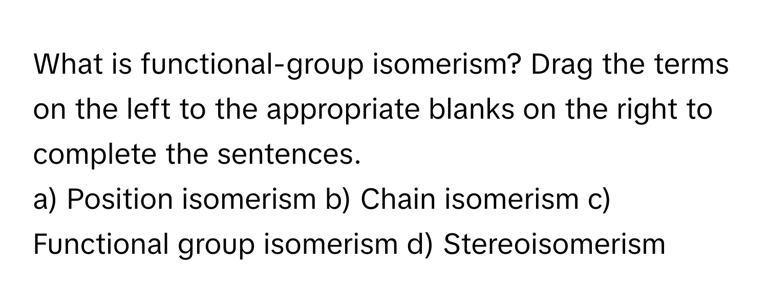 What is functional-group isomerism? Drag the terms on the left to the appropriate blanks on the right to complete the sentences.

a) Position isomerism    b) Chain isomerism    c) Functional group isomerism    d) Stereoisomerism