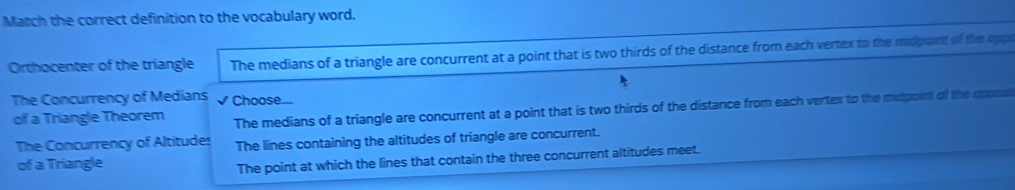 Match the correct definition to the vocabulary word.
Orthocenter of the triangle The medians of a triangle are concurrent at a point that is two thirds of the distance from each vertex to the midpoint of the oppe
The Concurrency of Medians √ Choose...
of a Triangle Theorem The medians of a triangle are concurrent at a point that is two thirds of the distance from each vertex to the midpoint of the oppos
The Concurrency of Altitudes The lines containing the altitudes of triangle are concurrent.
of a Triangle
The point at which the lines that contain the three concurrent altitudes meet.