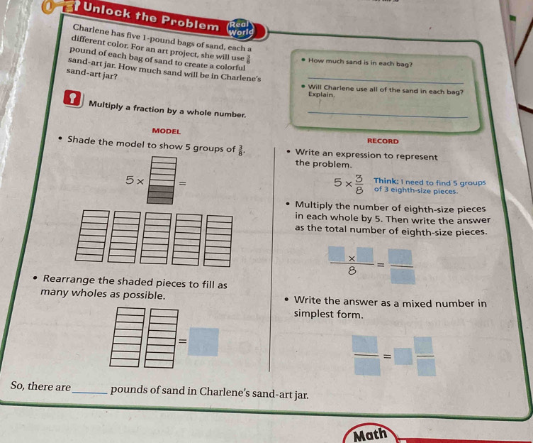 Unlock the Problem 
Real 
World 
Charlene has five 1-pound bags of sand, each a 
different color. For an art project, she will use  3/8  How much sand is in each bag? 
pound of each bag of sand to create a colorful 
sand-art jar. How much sand will be in Charlene's_ 
sand-art jar? 
Will Charlene use all of the sand in each bag? 
Explain. 
Multiply a fraction by a whole number._ 
MODEL 
RECORD 
Shade the model to show 5 groups of  3/8 . Write an expression to represent 
the problem.
5*  3/8  Think: I need to find 5 groups
x = of 3 eighth-size pieces 
Multiply the number of eighth-size pieces 
in each whole by 5. Then write the answer 
as the total number of eighth-size pieces. 
Rearrange the shaded pieces to fill as
 (□ * □ )/8 = □ /□  
many wholes as possible. Write the answer as a mixed number in 
simplest form.
 □ /□  =□  □ /□  
So, there are_ pounds of sand in Charlene’s sand-art jar. 
Math