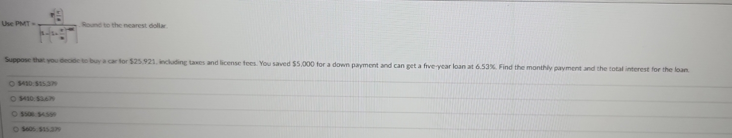 Use PMT=frac P[ x^2/16 ][1-(1- x^2/16 )^-16] Round to the nearest dollar.
Suppose that you decide to buy a car for $25,921, including taxes and license fees. You saved $5,000 for a down payment and can get a five-year loan at 6.53%. Find the monthly payment and the total interest for the loan.
$410; $15,379
$410; $3,679
$508; $4,599
( $605; $15,379