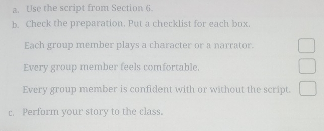 Use the script from Section 6. 
b. Check the preparation. Put a checklist for each box. 
Each group member plays a character or a narrator. 
Every group member feels comfortable. 
Every group member is confident with or without the script. 
c. Perform your story to the class.