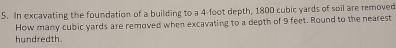 In excavating the foundation of a building to a 4-foot depth, 1800 cubic yards of soil are removed 
How many cubic yards are removed when excavating to a depth of 9 feet. Round to the nearest 
hundredth.
