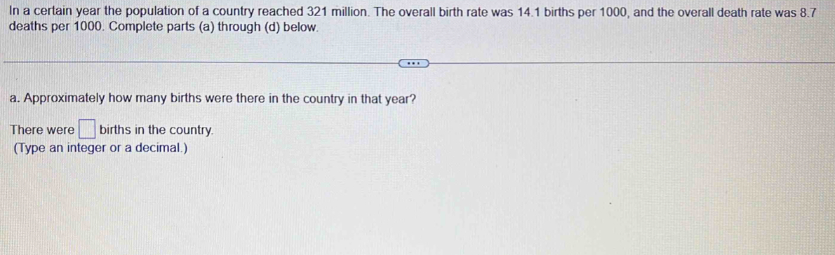 In a certain year the population of a country reached 321 million. The overall birth rate was 14.1 births per 1000, and the overall death rate was 8.7
deaths per 1000. Complete parts (a) through (d) below. 
a. Approximately how many births were there in the country in that year? 
There were □ births in the country. 
(Type an integer or a decimal.)