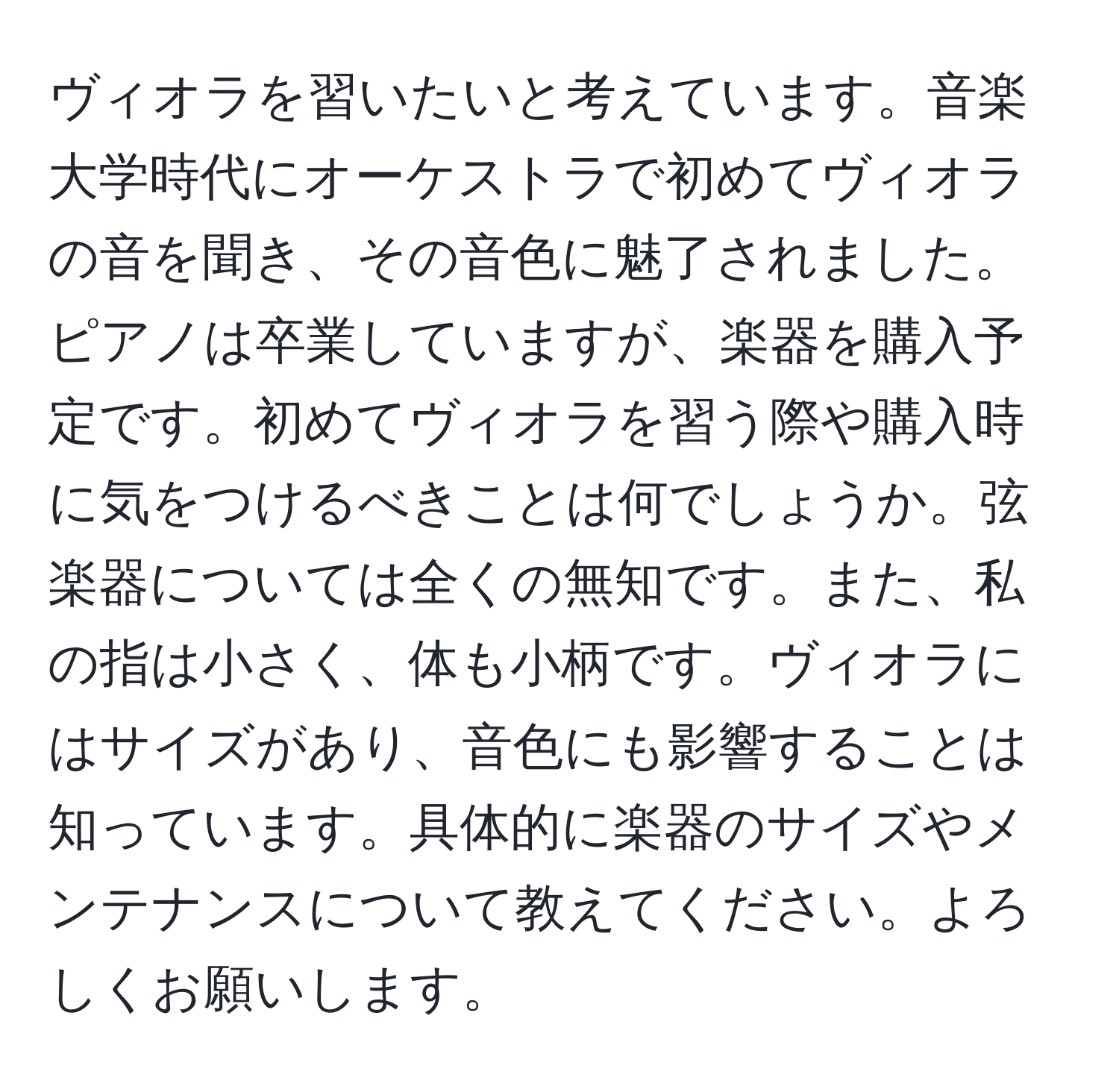 ヴィオラを習いたいと考えています。音楽大学時代にオーケストラで初めてヴィオラの音を聞き、その音色に魅了されました。ピアノは卒業していますが、楽器を購入予定です。初めてヴィオラを習う際や購入時に気をつけるべきことは何でしょうか。弦楽器については全くの無知です。また、私の指は小さく、体も小柄です。ヴィオラにはサイズがあり、音色にも影響することは知っています。具体的に楽器のサイズやメンテナンスについて教えてください。よろしくお願いします。